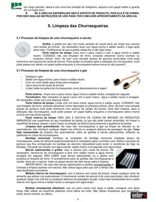 por longo período, deixa-a com uma fina camada de margarina, seque-a com papel toalha e guarde
     em um lugar seco.
      8.      SE A GRELHA ENFERRUJAR NÃO É DEFEITO DE PRODUTO, POIS ELA É DE FERRO.
POR ISSO SIGA AS INSTRUÇÕES DE USO PARA TER O MELHOR APROVEITAMENTO DA GRELHA.



                           5. Limpeza das Churrasqueiras

5.1 Processo de limpeza de uma churrasqueira a carvão

                      Grelha: a grelha em aço com tripla camada de níquel deve ser limpa com escova
             com cerdas de bronze . Se necessário lavar com água morna e sabão neutro, e logo após
             secar bem. Certifique-se de que a grelha esteja fria e não haja brasa.
                      Parte interna da tampa: Lave com o pano macio e com a água morna e sabão
             neutro. CUIDADO: não use limpador de forno, produtos abrasivos (como buchas) ou
             produtos cítricos. Dica: Se tiver uma camada grossa de gordura acumulada você pode
remove-la com escova de cerda de bronze. Para ajudar na limpeza após a utilização da churrasqueira, você
pode passar por dentro um papel toalha enquanto a churrasqueira estive morna (e não quente!!)

5.1 Processo de limpeza de uma churrasqueira a gás

    -   Desligue o gás.
    -   Balde com água morna, pano macio e sabão neutro.
    -   Com um outro balde água limpa para enxaguar .
    -   Use a escova de cerda de bronze
    -   Limpe todas as partes da churrasqueiras como descreveremos a seguir:

         Parte externa : limpe com o pano macio, água morna e sabão neutro, enxágüe em seguida.
         Termômetro: Não mergulhe na água! Lavar com o pano macio , água e sabão neutro e enxágüe.
Se necessário, limpe com uma esponja macia.
         Parte interna da tampa: Limpe com um pano macio, água morna e sabão neutro. CUIDADO: não
use limpador de forno, produtos abrasivos (como esponjas) ou produtos cítricos. Dica: Se tiver uma camada
grossa de gordura você pode remove-la com escova de cerdas de bronze. Para fácil limpeza, após a
utilização das churrasqueira, você pode passar um papel toalha enquanto a churrasqueira estive morna
(nunca com ela ainda quente).
         Parte externa da tampa: NÃO USE A ESCOVA DE CERDA DE BRONZE OU PRODUTOS
ABRASIVOS nas superfícies do aço inoxidável da tampa, já que isto pode causar arranhões. Ao limpar a
superfície da tampa, passar o pano macio na direção da textura para preservar a aparência da tampa.
         Limpeza dos queimadores: No caso das churrasqueiras a gás ao limpar as válvulas ou os
queimadores, não introduzir qualquer objeto nos orifícios ou qualquer abertura de passagem de gás. Caso
haja necessidade de limpeza dos queimadores, retire as grelhas e barras saborizantes, soltando os
parafusos no corpo da churrasqueira.
         Bandeja removível: Verifique as condições da bandeja removível instalada abaixo da
churrasqueira, antes de utilizá-la (este procedimento é necessário após o primeiro uso). Retire o excesso de
gordura que fica armazenado na bandeja de alumínio descartável para evitar a ocorrência de fogo na
bandeja . Ela pode ser lavada com água quente, sabão neutro e enxaguada com água limpa.
         Barras saborizantes e grelha: usar a escova com cerda de bronze. Se
necessário, remova-os da churrasqueira e lave com sabão neutro e água morna,
enxágüe em seguida. NÃO LIMPE suas barras saborizantes ou a grelha com
produtos p/ limpeza de forno. O procedimento para as grelhas das churrasqueiras a
carvão, deve ser o mesmo, todas as peças devem ser bem secas após a limpeza.
         IMPORTANTE: No caso das barras saborizantes e grelhas porcelanizadas é
indicada a limpeza apenas com escova. Não utilizar água para que com o tempo não
seja danificada a porcelana.
         Módulo interno da churrasqueira: com a escova com cerda de bronze, limpar qualquer resto de
alimento que estiver nos queimadores. O movimento correto da escova é de cima para baixo- não introduzir
qualquer objeto nos orifícios ou qualquer abertura de passagem de gás. Caso haja necessidade lave a parte
interna com água morna e sabão neutro e exangue com água limpa.

        Botões/ mesa(partes plásticas): use um pano macio com água e sabão, enxaguar com água
limpa. Não utilizar as superfície plásticas como tábua de corte. Não utilizar limpadores que contenham
ácido, álcool mineral, ou xilênio.

                                                     8
 