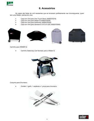 6. Acessórios
      As capas são feitas de vinil resistentes que se encaixam perfeitamente nas churrasqueiras, quem
tem uma Weber, precisa ter uma.

       •      Capa em Vinil para One Touch Silver (4082070018)
       •      Capa em Vinil para Weber Q (4082070036)
       •      Capa em Vinil para Performer (4082070038)
       •      Capa em Vinil para Genesis E-310 e S-320 (4082070049)




Carrinho para WEBER Q

       •      Carrinho Stationary Cart fechado para a Weber Q




Conjunto para Churrasco

       •      Contém 1 garfo, 1 espátula e 1 pinça para churrasco.




                                                  9
 