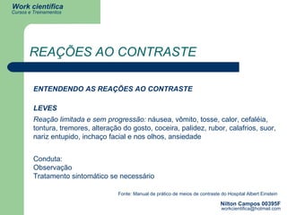 REAÇÕES AO CONTRASTE ENTENDENDO AS REAÇÕES AO CONTRASTE LEVES Reação limitada e sem progressão:  náusea, vômito, tosse, calor, cefaléia, tontura, tremores, alteração do gosto, coceira, palidez, rubor, calafrios, suor, nariz entupido, inchaço facial e nos olhos, ansiedade Conduta: Observação Tratamento sintomático se necessário Fonte: Manual de prático de meios de contraste do Hospital Albert Einstein 
