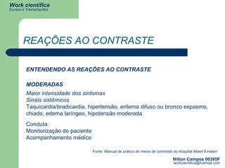 REAÇÕES AO CONTRASTE ENTENDENDO AS REAÇÕES AO CONTRASTE MODERADAS Maior intensidade dos sintomas  Sinais sistêmicos Taquicardia/bradicardia, hipertensão, eritema difuso ou bronco espasmo, chiado, edema laríngeo, hipotensão moderada Fonte: Manual de prático de meios de contraste do Hospital Albert Einstein Conduta: Monitorização do paciente Acompanhamento médico 