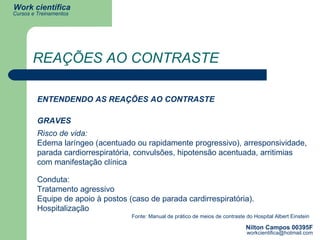 REAÇÕES AO CONTRASTE ENTENDENDO AS REAÇÕES AO CONTRASTE GRAVES Risco de vida: Edema laríngeo (acentuado ou rapidamente progressivo), arresponsividade, parada cardiorrespiratória, convulsões, hipotensão acentuada, arritimias com manifestação clínica Fonte: Manual de prático de meios de contraste do Hospital Albert Einstein Conduta: Tratamento agressivo Equipe de apoio à postos (caso de parada cardirrespiratória). Hospitalização 