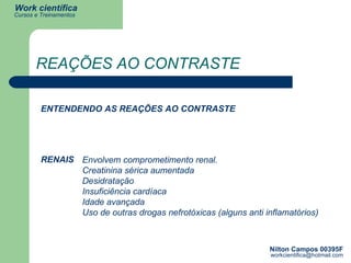 REAÇÕES AO CONTRASTE ENTENDENDO AS REAÇÕES AO CONTRASTE RENAIS Envolvem comprometimento renal.  Creatinina sérica aumentada Desidratação Insuficiência cardíaca Idade avançada Uso de outras drogas nefrotóxicas (alguns anti inflamatórios) 