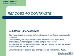 REAÇÕES AO CONTRASTE São imprevisíveis e ocorrem independentemente da dose e concentração do agente  Lembram reações alérgicas com sinais desde urticária a processo anafilactóide, estas reações não são alergias verdadeiras. A chance de um paciente desenvolver reação, caso tenha tido reação num primeiro exame, é de 8 a 25%. Em uma alergia verdadeira esta chance seria de praticamente 100%. NÃO RENAIS ANAFILACTÓIDES 