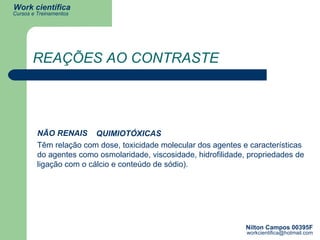 REAÇÕES AO CONTRASTE Têm relação com dose, toxicidade molecular dos agentes e características do agentes como osmolaridade, viscosidade, hidrofilidade, propriedades de ligação com o cálcio e conteúdo de sódio). NÃO RENAIS QUIMIOTÓXICAS 