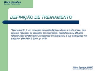 DEFINIÇÃO DE TREINAMENTO “ Treinamento é um processo de assimilação cultural a curto prazo, que objetiva repassar ou atualizar conhecimento, habilidades ou atitudes relacionadas diretamente à execução de tarefas ou à sua otimização no trabalho” (MARRAS 2001, p. 145). 