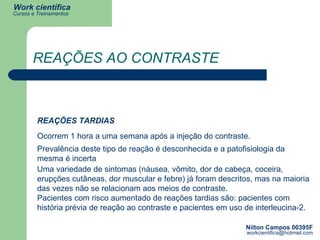 REAÇÕES AO CONTRASTE REAÇÕES TARDIAS Ocorrem 1 hora a uma semana após a injeção do contraste. Prevalência deste tipo de reação é desconhecida e a patofisiologia da mesma é incerta   Uma variedade de sintomas (náusea, vômito, dor de cabeça, coceira, erupções cutâneas, dor muscular e febre) já foram descritos, mas na maioria das vezes não se relacionam aos meios de contraste. Pacientes com risco aumentado de reações tardias são: pacientes com história prévia de reação ao contraste e pacientes em uso de interleucina-2. 