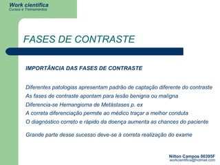 FASES DE CONTRASTE IMPORTÂNCIA DAS FASES DE CONTRASTE Diferentes patologias apresentam padrão de captação diferente do contraste As fases de contraste apontam para lesão benigna ou malígna Diferencia-se Hemangioma de Metástases p. ex A correta diferenciação permite ao médico traçar a melhor conduta O diagnóstico correto e rápido da doença aumenta as chances do paciente Grande parte desse sucesso deve-se à correta realização do exame 