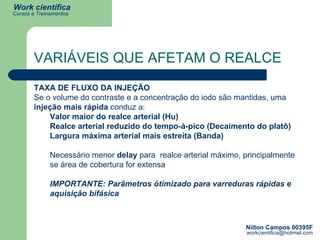 VARIÁVEIS QUE AFETAM O REALCE TAXA DE FLUXO DA INJEÇÃO Se o volume do contraste e a concentração do iodo são mantidas, uma  injeção   mais rápida  conduz a:  Valor maior do realce arterial (Hu) Realce arterial reduzido do tempo-à-pico (Decaimento do platô)  Largura máxima arterial mais estreita (Banda) Necessário menor  delay  para  realce arterial máximo, principalmente se área de cobertura for extensa IMPORTANTE: Parâmetros ótimizado para varreduras rápidas e aquisição bifásica 