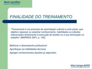 FINALIDADE DO TREINAMENTO Melhorar o desempenho profissional  Aperfeiçoar as habilidades técnicas  Agregar conhecimentos àqueles já adquiridos  “ Treinamento é um processo de assimilação cultural a curto prazo, que objetiva repassar ou atualizar conhecimento, habilidades ou atitudes relacionadas diretamente à execução de tarefas ou à sua otimização no trabalho” (MARRAS 2001, p. 145). 
