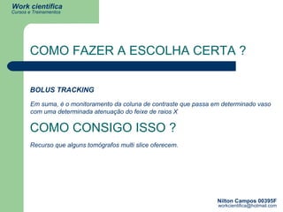 COMO FAZER A ESCOLHA CERTA ? BOLUS TRACKING Em suma, é o monitoramento da coluna de contraste que passa em determinado vaso  com uma determinada atenuação do feixe de raios X COMO CONSIGO ISSO ? Recurso que alguns tomógrafos multi slice oferecem. 