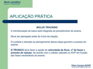APLICAÇÃO PRÁTICA BOLUS TRACKING A monitorização do bolus está integrada ao procedimento do exame. Deve ser planejada antes do início da injeção, O cuidado e atenção ao planejamento dessa etapa garante o sucesso do exame. O TÉCNICO  deve fazer a opção de  velocidade de fluxo ,  nº de fases  e  pressão de injeção , de acordo com o cateter utilizado no AVP em função das fases necessárias ao exame. 
