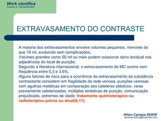 EXTRAVASAMENTO DO CONTRASTE A maioria dos extravasamentos envolve volumes pequenos, menores do que 10 ml, evoluindo sem complicações;  Volumes grandes como 50 ml ou mais podem ocasionar dano tecidual nas adjacências do local de punção; Segundo a literatura internacional, o extravasamento de MC ocorre com freqüência entre 0,3 e 3,6%.  Alguns fatores de risco para a ocorrência de extravasamento da substância contrastante consistem em fragilidade da rede venosa, punções venosas com agulhas metálicas em comparação aos cateteres plásticos, veias previamente cateterizadas, múltiplas tentativas de punção, comunicação prejudicada, extremos de idade,  tratamento quimioterápico ou radioterápico prévio ou atual(6,11).   