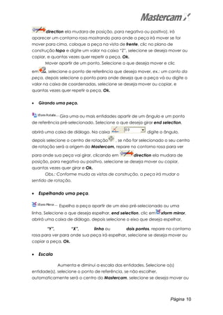 Página 10
direction ela mudara de posição, para negativo ou positivo), irá
aparecer um contorno rosa mostrando para onde a peça irá mover se for
mover para cima, coloque a peça na vista de frente, clic no plano de
construção topo e digite um valor na caixa “Z”, selecione se deseja mover ou
copiar, e quantas vezes quer repetir a peça, Ok.
Mover apartir de um ponto. Selecione o que deseja mover e clic
em , selecione o ponto de referência que deseja mover, ex.: um canto da
peça, depois selecione o ponto para onde deseja que a peça vá ou digite o
valor na caixa de coordenadas, selecione se deseja mover ou copiar, e
quantas vezes quer repetir a peça, Ok.
• Girando uma peça.
Gira uma ou mais entidades apartir de um ângulo e um ponto
de referência pré-selecionado. Selecione o que deseja girar end selection,
abrirá uma caixa de diálogo. Na caixa digite o ângulo,
depois selecione o centro de rotação , se não for selecionado o seu centro
de rotação será a origem do Mastercam, repare no contorno rosa para ver
para onde sua peça vai girar, clicando em direction ela mudara de
posição, para negativo ou positivo, selecione se deseja mover ou copiar,
quantas vezes quer girar e Ok.
Obs.: Conforme muda as vistas de construção, a peça irá mudar o
sentido de rotação.
• Espelhando uma peça.
Espelha a peça apartir de um eixo pré-selecionado ou uma
linha. Selecione o que deseja espelhar, end selection, clic em xform mirror,
abrirá uma caixa de diálogo, depois selecione o eixo que deseja espelhar,
“Y”, “X”, linha ou dois pontos, repare no contorno
rosa para ver para onde sua peça irá espelhar, selecione se deseja mover ou
copiar a peça, Ok.
• Escala
Aumenta e diminui a escala das entidades. Selecione a(s)
entidade(s), selecione o ponto de referência, se não escolher,
automaticamente será o centro do Mastercam, selecione se deseja mover ou
 