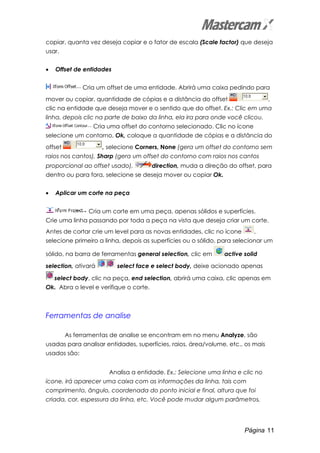 Página 11
copiar, quanta vez deseja copiar e o fator de escala (Scale factor) que deseja
usar.
• Offset de entidades
Cria um offset de uma entidade. Abrirá uma caixa pedindo para
mover ou copiar, quantidade de cópias e a distância do offset ,
clic na entidade que deseja mover e o sentido que do offset. Ex.: Clic em uma
linha, depois clic na parte de baixo da linha, ela ira para onde você clicou.
Cria uma offset do contorno selecionado. Clic no ícone
selecione um contorno, Ok, coloque a quantidade de cópias e a distância do
offset , selecione Corners, None (gera um offset do contorno sem
raios nos cantos), Sharp (gera um offset do contorno com raios nos cantos
proporcional ao offset usado), direction, muda a direção do offset, para
dentro ou para fora, selecione se deseja mover ou copiar Ok.
• Aplicar um corte na peça
Cria um corte em uma peça, apenas sólidos e superfícies.
Crie uma linha passando por toda a peça na vista que deseja criar um corte.
Antes de cortar crie um level para as novas entidades, clic no ícone ,
selecione primeiro a linha, depois as superfícies ou o sólido, para selecionar um
sólido, na barra de ferramentas general selection, clic em active solid
selection, ativará select face e select body, deixe acionado apenas
select body, clic na peça, end selection, abrirá uma caixa, clic apenas em
Ok. Abra o level e verifique o corte.
Ferramentas de analise
As ferramentas de analise se encontram em no menu Analyze, são
usadas para analisar entidades, superfícies, raios, área/volume, etc., os mais
usados são:
Analisa a entidade. Ex.: Selecione uma linha e clic no
ícone, irá aparecer uma caixa com as informações da linha, tais com
comprimento, ângulo, coordenada do ponto inicial e final, altura que foi
criada, cor, espessura da linha, etc. Você pode mudar algum parâmetros,
 