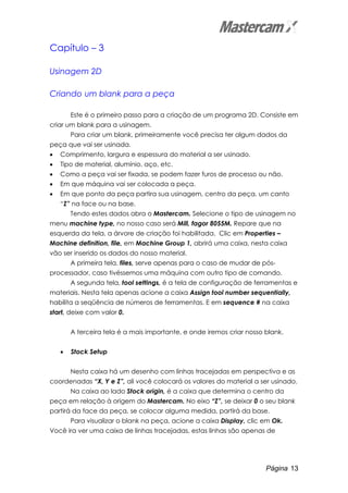 Página 13
Capítulo – 3
Usinagem 2D
Criando um blank para a peça
Este é o primeiro passo para a criação de um programa 2D. Consiste em
criar um blank para a usinagem.
Para criar um blank, primeiramente você precisa ter algum dados da
peça que vai ser usinada.
• Comprimento, largura e espessura do material a ser usinado.
• Tipo de material, alumínio, aço, etc.
• Como a peça vai ser fixada, se podem fazer furos de processo ou não.
• Em que máquina vai ser colocada a peça.
• Em que ponto da peça partira sua usinagem, centro da peça, um canto
“Z” na face ou na base.
Tendo estes dados abra o Mastercam. Selecione o tipo de usinagem no
menu machine type, no nosso caso será Mill, fagor 8055M. Repare que na
esquerda da tela, a árvore de criação foi habilitada. Clic em Properties –
Machine definition, file, em Machine Group 1, abrirá uma caixa, nesta caixa
vão ser inserido os dados do nosso material.
A primeira tela, files, serve apenas para o caso de mudar de pós-
processador, caso tivéssemos uma máquina com outro tipo de comando.
A segunda tela, tool settings, é a tela de configuração de ferramentas e
materiais. Nesta tela apenas acione a caixa Assign tool number sequentially,
habilita a seqüência de números de ferramentas. E em sequence # na caixa
start, deixe com valor 0.
A terceira tela é a mais importante, e onde iremos criar nosso blank.
• Stock Setup
Nesta caixa há um desenho com linhas tracejadas em perspectiva e as
coordenadas “X, Y e Z”, ali você colocará os valores do material a ser usinado.
Na caixa ao lado Stock origin, é a caixa que determina o centro da
peça em relação à origem do Mastercam. No eixo “Z”, se deixar 0 o seu blank
partirá da face da peça, se colocar alguma medida, partirá da base.
Para visualizar o blank na peça, acione a caixa Display, clic em Ok.
Você ira ver uma caixa de linhas tracejadas, estas linhas são apenas de
 