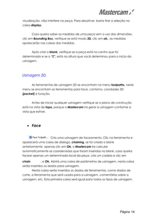 Página 14
visualização, não interfere na peça. Para desativar, basta tirar a seleção na
caixa display.
Caso queira saber as medidas de uma peça sem o uso das dimensões,
clic em Bounding Box, verifique se está modo 3D, clic em ok., as medidas
aparecerão nas caixas das medidas.
Após criar o blank, verifique se a peça está no centro que foi
determinado e se o “Z”, está na altura que você determinou para o inicio da
usinagem.
Usinagem 2D
As ferramentas de usinagem 2D se encontram no menu toolpaths, neste
menu se encontram as ferramentas para face, contorno, cavidades 2D
(pocket) e furação.
Antes de iniciar qualquer usinagem verifique se o plano de construção
está na vista de topo, porque o Mastercam ira gerar a usinagem conforme a
vista que estiver.
• Face
Cria uma usinagem de faceamento. Clic na ferramenta e
aparecerá uma caixa de dialogo, chaining, se foi criado o blank
anteriormente, apenas clic em Ok, o Mastercam ira calcular
automaticamente as coordenadas que foram inseridas no blank, caso queira
facear apenas um determinado local da peça, crie um cadeia e clic em
chain , e Ok. Abrirá uma caixa de parâmetros de usinagem, nesta caixa
serão inseridos os dados para usinagem.
Nesta caixa serão inseridos os dados de ferramentas, como dados de
corte, a ferramenta que será usada para a usinagem, comentários sobre a
usinagem, etc. Esta primeira caixa será igual para todos os tipos de usinagem.
 