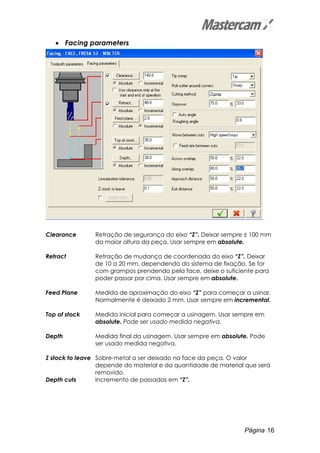 Página 16
• Facing parameters
Clearance Retração de segurança do eixo “Z”. Deixar sempre ± 100 mm
da maior altura da peça. Usar sempre em absolute.
Retract Retração de mudança de coordenada do eixo “Z”. Deixar
de 10 a 20 mm, dependendo do sistema de fixação. Se for
com grampos prendendo pela face, deixe o suficiente para
poder passar por cima. Usar sempre em absolute.
Feed Plane Medida de aproximação do eixo “Z” para começar a usinar.
Normalmente é deixado 2 mm. Usar sempre em incremental.
Top of stock Medida inicial para começar a usinagem. Usar sempre em
absolute. Pode ser usado medida negativa.
Depth Medida final da usinagem. Usar sempre em absolute. Pode
ser usado medida negativa.
Z stock to leave Sobre-metal a ser deixado na face da peça. O valor
depende do material e da quantidade de material que será
removido.
Depth cuts Incremento de passadas em “Z”.
 