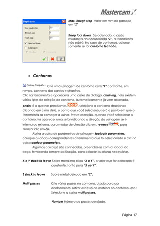 Página 17
Max. Rough step Valor em mm de passada
em “Z”
Keep tool down Se acionada, a cada
mudança da coordenada “Z”, a ferramenta
não subirá. No caso de contornos, acionar
somente se for contorno fechado.
• Contornos
Cria uma usinagem de contorno com “Z” constante, em
rampa, contorno dos cantos e chanfros.
Clic na ferramenta e aparecerá uma caixa de dialogo, chaining, nela existem
vários tipos de seleção de contorno, automaticamente já vem acionado,
chain, é o que nos precisamos , selecione o contorno desejando
clicando em cima dele, o ponto que você selecionou será o ponto em que a
ferramenta ira começar a usinar. Preste atenção, quando você selecionar o
contorno, irá aparecer uma seta indicando a direção da usinagem se é
interna ou externa, para mudar de direção clic em, reverse , para
finalizar clic em ok.
Abrirá a caixa de parâmetros de usinagem toolpath parameters,
coloque os dados correspondentes a ferramenta que foi selecionada e clic na
caixa contour parameters.
Algumas caixas já são conhecidas, preencha-as com os dados da
peça, lembrando sempre da fixação, para colocar as alturas necessárias.
X e Y stock to leave Sobre metal nos eixos “X e Y”, o valor que for colocado é
constante, tanto para “X ou Y”.
Z stock to leave Sobre metal deixado em “Z”.
Multi passes Cria vários passes no contorno. Usado para dar
acabamento, retirar excesso de material no contorno, etc.:
Selecione a caixa multi passes.
Number Número de passes desejado.
 
