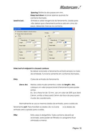 Página 18
Spacing Distância dos passes em mm.
Keep tool down Acionar apenas quando for
contorno fechado.
Lead in/out.. Entrada e saída tangencial da ferramenta. Usada para
não deixar que a ferramenta entre e saia em cima da
peça, deixando marcas no contorno.
Enter/exit at midpoint in cloused contours
Se deixar acionado a ferramenta entrará sempre no meio
da entidade. Funciona somente em contornos fechados.
Entry Caixa de entrada da ferramenta
Line e Arc Nestas caixa mude somente o valor de length e Arc,
coloque um valor proporcional à ferramenta para poder
entrar.
Ex.: Se a fresa for de 12 mm, use um valor de 20% que dará
2.4mm, então a fresa sairá 2.4mm da face da peça para
mudar de coordenada.
Normalmente se usa os mesmos dados da entrada, para a saída da
ferramenta exit. Para transferir os dados clic no ícone e os dados da
entrada será copiado para a saída.
Filter Está caixa é obrigatória. Todo contorno deverá ser
acionado, para poder ser filtrado e o programa ficar
otimizado e menor.
 