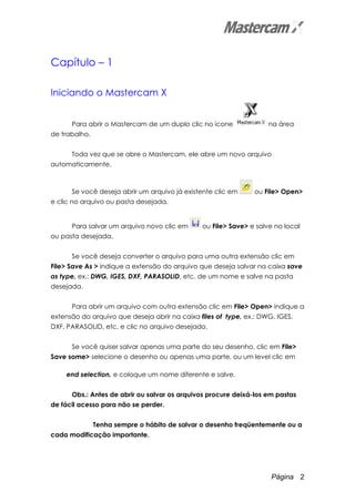 Página 2
Capítulo – 1
Iniciando o Mastercam X
Para abrir o Mastercam de um duplo clic no ícone na área
de trabalho.
Toda vez que se abre o Mastercam, ele abre um novo arquivo
automaticamente.
Se você deseja abrir um arquivo já existente clic em ou File> Open>
e clic no arquivo ou pasta desejada.
Para salvar um arquivo novo clic em ou File> Save> e salve no local
ou pasta desejada.
Se você deseja converter o arquivo para uma outra extensão clic em
File> Save As > indique a extensão do arquivo que deseja salvar na caixa save
as type, ex.: DWG, IGES, DXF, PARASOLID, etc. de um nome e salve na pasta
desejada.
Para abrir um arquivo com outra extensão clic em File> Open> indique a
extensão do arquivo que deseja abrir na caixa files of type, ex.: DWG, IGES,
DXF, PARASOLID, etc. e clic no arquivo desejado.
Se você quiser salvar apenas uma parte do seu desenho, clic em File>
Save some> selecione o desenho ou apenas uma parte, ou um level clic em
end selection, e coloque um nome diferente e salve.
Obs.: Antes de abrir ou salvar os arquivos procure deixá-los em pastas
de fácil acesso para não se perder.
Tenha sempre o hábito de salvar o desenho freqüentemente ou a
cada modificação importante.
 