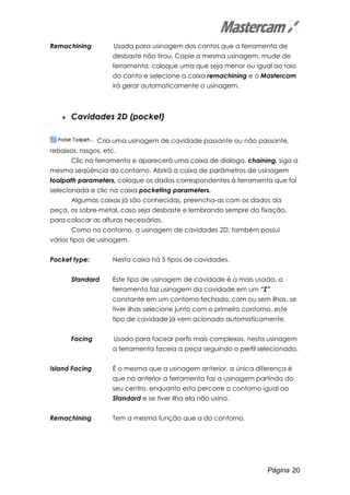 Página 20
Remachining Usada para usinagem dos cantos que a ferramenta de
desbaste não tirou. Copie a mesma usinagem, mude de
ferramenta, coloque uma que seja menor ou igual ao raio
do canto e selecione a caixa remachining e o Mastercam
irá gerar automaticamente a usinagem.
• Cavidades 2D (pocket)
Cria uma usinagem de cavidade passante ou não passante,
rebaixos, rasgos, etc.
Clic na ferramenta e aparecerá uma caixa de dialogo, chaining, siga a
mesma seqüência do contorno. Abrirá a caixa de parâmetros de usinagem
toolpath parameters, coloque os dados correspondentes à ferramenta que foi
selecionada e clic na caixa pocketing parameters.
Algumas caixas já são conhecidas, preencha-as com os dados da
peça, os sobre-metal, caso seja desbaste e lembrando sempre da fixação,
para colocar as alturas necessárias.
Como no contorno, a usinagem de cavidades 2D, também possui
vários tipos de usinagem.
Pocket type: Nesta caixa há 5 tipos de cavidades.
Standard Este tipo de usinagem de cavidade é a mais usada, a
ferramenta faz usinagem da cavidade em um “Z”
constante em um contorno fechado, com ou sem ilhas, se
tiver ilhas selecione junto com o primeiro contorno, este
tipo de cavidade já vem acionado automaticamente.
Facing Usado para facear perfis mais complexos, nesta usinagem
a ferramenta faceia a peça seguindo o perfil selecionado.
Island Facing É o mesma que a usinagem anterior, a única diferença é
que na anterior a ferramenta faz a usinagem partindo do
seu centro, enquanto esta percorre o contorno igual ao
Standard e se tiver ilha ela não usina.
Remachining Tem a mesma função que a do contorno.
 