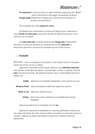 Página 22
XY clearance É como se fosse um sobre-metal de segurança em “X e Y”
para a ferramenta não pegar nas paredes da peça.
Plunge angle Determina o ângulo que a ferramenta irá descer na
entrada da ferramenta.
Tire a seleção da caixa output arc move.
Se desejar que a ferramenta comece por algum ponto, selecione a
caixa Center on entry point, este ponto deverá ser selecionado junto com o
contorno da cavidade.
Em entry feed rate, se deixar selecionado Plunge rate a ferramenta
assumira o avanço de descida ou se selecionar a caixa feed rate, a
ferramenta assumira o avanço de usinagem que é o mais comum.
• Furação
Cria um programa de furação, você poderá criar um usinagem
apartir de pontos, arcos ou sólidos.
Selecione a ferramenta de furação, abrirá a caixa Drill Point Selection,
nela existem vários tipos de seleção, quando abrir a caixa, a seleção manual,
seta, já estará acionada, ela selecione pontos, arcos, extremidades de linhas,
sólidos, etc. .
Entities Seleciona as entidades desejadas, como pontos ou furos.
Windows Points Abre uma janela e seleciona apenas os pontos.
Mask on Arc Seleciona apenas arcos.
Sorting Abra está caixa e selecione a estratégia de furação
desejada.
Depois de selecionar as entidades clic em ok.
Selecione a ferramenta desejada na caixa de parâmetros, repare que
nas caixas de dados de corte, apenas estão acionadas as caixas de avanço e
rotação, coloque os dados necessários e selecione a próxima caixa de
parâmetros.
 