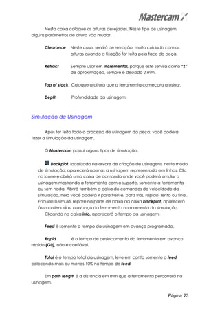 Página 23
Nesta caixa coloque as alturas desejadas. Neste tipo de usinagem
alguns parâmetros de altura vão mudar.
Clearance Neste caso, servirá de retração, muito cuidado com as
alturas quando a fixação for feita pela face da peça.
Retract Sempre usar em incremental, porque este servirá como “Z”
de aproximação, sempre é deixado 2 mm.
Top of stock Coloque a altura que a ferramenta começara a usinar.
Depth Profundidade da usinagem.
Simulação de Usinagem
Após ter feito todo o processo de usinagem da peça, você poderá
fazer a simulação da usinagem.
O Mastercam possui alguns tipos de simulação.
Backplot, localizado na arvore de criação de usinagens, neste modo
de simulação, aparecerá apenas a usinagem representada em linhas. Clic
no ícone e abrirá uma caixa de comando onde você poderá simular a
usinagem mostrando a ferramenta com o suporte, somente a ferramenta
ou sem nada. Abrirá também a caixa de comandos de velocidade da
simulação, nela você poderá ir para frente, para trás, rápido, lento ou final.
Enquanto simula, repare na parte de baixo da caixa backplot, aparecerá
às coordenadas, o avanço da ferramenta no momento da simulação.
Clicando na caixa info, aparecerá o tempo da usinagem.
Feed é somente o tempo da usinagem em avanço programado.
Rapid é o tempo de deslocamento da ferramenta em avanço
rápido (G0), não é confiável.
Total é o tempo total da usinagem, leve em conta somente o feed
colocando mais ou menos 10% no tempo de feed.
Em path length é a distancia em mm que a ferramenta percorrerá na
usinagem.
 