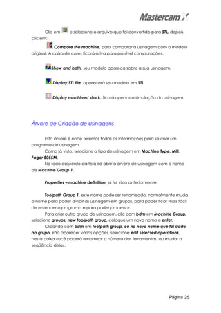 Página 25
Clic em e selecione o arquivo que foi convertido para STL, depois
clic em:
Compare the machine, para comparar a usinagem com o modelo
original. A caixa de cores ficará ativa para possível comparações.
Show and both, seu modelo apareça sobre a sua usinagem.
Display STL file, aparecerá seu modelo em STL.
Display machined stock, ficará apenas a simulação da usinagem.
Árvore de Criação de Usinagens
Esta árvore é onde teremos todas as informações para se criar um
programa de usinagem.
Como já visto, selecione o tipo de usinagem em Machine Type, Mill,
Fagor 8055M.
No lado esquerdo da tela irá abrir a árvore de usinagem com o nome
de Machine Group 1.
Properties – machine definition, já foi visto anteriormente.
Toolpath Group 1, este nome pode ser renomeado, normalmente muda
o nome para poder dividir as usinagem em grupos, para poder ficar mais fácil
de entender o programa e para poder processar.
Para criar outro grupo de usinagem, clic com bdm em Machine Group,
selecione groups, new toolpath group, coloque um novo nome e enter.
Clicando com bdm em toolpath group, ou no novo nome que foi dado
ao grupo, irão aparecer várias opções, selecione edit selected operations,
nesta caixa você poderá renomear o número das ferramentas, ou mudar a
seqüência delas.
 
