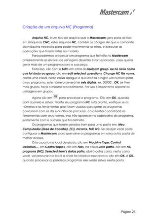Página 26
Criação de um arquivo NC (Programa)
Arquivo NC, é um tipo de arquivo que o Mastercam gera para ser lido
em máquinas CNC, estes arquivos NC, contêm os códigos de que o comando
da máquina necessita para poder movimentar os eixos, e executar as
operações que foram feitas no modelo.
Para podermos processar um programa que foi feito no Mastercam
primeiramente as árvores de usinagem deverão estar separadas, caso queira
gerar mais de um programa para a sua peça.
Feito isso, clic com o bdm em cima do toolpath group, ou no novo nome
que foi dado ao grupo, clic em edit selected operations, Change NC file name,
abrira uma caixa, nesta caixa apague o que está lá e digite um número para
o seu programa, este número deverá ter seis dígitos, ex. 000001, OK, se tiver
mais grupos, faça o mesmo procedimento. Por isso é importante separar as
usinagens em grupos.
Agora clic em para processar o programa. Clic em OK, quando
abrir a janela e salvar. Pronto seu programa NC está pronto, verifique se os
números e as ferramentas que foram usadas para gerar os programas
coincidem com as da sua folha de processo, caso tenha cadastrado as
ferramentas com seus nomes, elas irão aparecer no cabeçalho do programa,
juntamente com o número que foi definido.
Os programas que foram gerados iram para uma pasta em, Meu
Computador (área de trabalho), (C:), mcamx, Mill, NC. Se desejar você pode
configurar o Mastercam, para que salve os programas em uma outra pasta de
melhor acesso.
Cria a pasta no local desejado, clic em Machine Type, Control
Definition..., em Control topics, clic em Files, na caixa Data paths, clic em NC
programs (NC), Selected item´s datas paths, abrirá outra caixa, nesta caixa
você vai procurar a o local a onde foi criada a nova pasta, clic em OK. e OK.,
quando processar os próximos programas eles serão salvos nesta pasta.
 