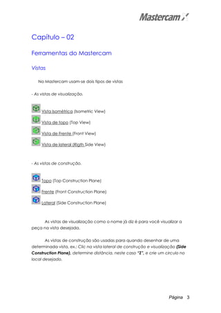 Página 3
Capítulo – 02
Ferramentas do Mastercam
Vistas
No Mastercam usam-se dois tipos de vistas
- As vistas de visualização.
Vista Isométrica (Isometric View)
Vista de topo (Top View)
Vista de Frente (Front View)
Vista de lateral (Rigth Side View)
- As vistas de construção.
Topo (Top Construction Plane)
Frente (Front Construction Plane)
Lateral (Side Construction Plane)
As vistas de visualização como o nome já diz é para você visualizar a
peça na vista desejada.
As vistas de construção são usadas para quando desenhar de uma
determinada vista, ex.: Clic na vista lateral de construção e visualização (Side
Construction Plane), determine distância, neste caso “Z”, e crie um circulo no
local desejado.
 