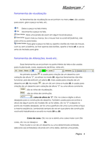 Página 4
Ferramentas de visualização
As ferramentas de visualização se encontram no menu view, são usadas
para zoom, girar a peça na tela, etc.
Deixa a peça na tela inteira.
Movimenta a peça na tela.
Abre uma janela de zoom em algum local da peça.
Zoom mais ou menos. Se o mouse tiver os scroll roll (bolinha), role
para cima ou para baixo.
Para girar a peça na tela ou aperte o botão do meio do mouse,
com ou sem a bolinha, se tiver apenas dois botões, aperte a tecla alt, e use as
setas do teclado para girar.
Ferramentas de Alterações, levels etc.
Essas ferramentas se encontram na parte inferior da tela e são usadas
para mudar levels, cores, espessuras de linhas, vistas etc.
No primeiro quadro é usada para criação de um desenho com
variação de altura “Z”, se estiver no modo 3D, algumas ferramentas não irão
funcionar, pois ela está em um plano 3D, mais usado para criação de um
desenho em 3D. No modo , de um clic em cima e mudar 2D, é usado para
criação de um desenho sem variação de altura ”Z” ou uma altura constante.
, são as vistas de visualização.
, são as vistas de construção.
, caixa de altura do “Z”. Clic na caixa e digite a altura
desejada para a construção do desenho. Também usada para encontrar a
altura de algum ponto do modelo 3D, se for sólido, clic no “Z” e depois no
ponto do modelo desejado, ser for uma superfície crie uma curva antes e faça
a mesma seqüência. Lembrando sempre de ver em que plano de construção
você está trabalhando e se está no modo 2D ou 3D.
Caixa de cores. Clic na cor e abrirá uma caixa maior com 256
cores, clic na cor deseja e Ok.
Para mudar a cor de um desenho ou uma determinada entidade,
selecione a(s) entidade(s) clicando em cima delas, abrindo uma janela,
 