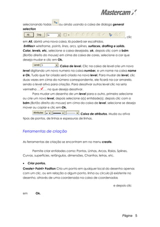 Página 5
selecionando todas ou ainda usando a caixa de dialogo general
selection
, clic
em All, abrirá uma nova caixa, lá poderá ser escolhidos.
Entities> wireframe, points, lines, arcs, splines, surfaces, drafting e solids.
Color, levels, etc, selecione a caixa desejada, ok, depois clic com o bdm
(Botão direito do mouse) em cima da caixa de cores, selecione a cor que
deseja mudar e clic em Ok.
Caixa de level. Clic na caixa de level crie um novo
level digitando um novo numero na caixa number, e um nome na caixa name
e Ok. Tudo que for criado será criado no novo level. Para mudar de level, clic
duas vezes em cima do número correspondente, ele ficará na cor amarelo,
sendo o level ativo para criação. Para desativar outros level clic na seta
vermelha no que deseja desativar.
Para mudar um desenho de um level para o outro, primeiro selecione
ou crie um novo level, depois selecione a(s) entidade(s), depois clic com o
bdm (Botão direito do mouse) em cima da caixa de level, selecione se deseja
mover ou copiar e clic em Ok.
Caixa de atributos. Muda ou ativa
tipos de pontos, de linhas e espessuras de linhas.
Ferramentas de criação
As ferramentas de criação se encontram em no menu create.
Permite criar entidades como: Pontos, Linhas, Arcos, Raios, Splines,
Curvas, superfícies, retângulos, dimensões, Chanfros, letras, etc.
• Criar pontos.
Create> Point> Position Cria um ponto em qualquer local do desenho apenas
com um clic, ou em relação a algum ponto, linha ou circulo já existente no
desenho, através de uma coordenada na caixa de coordenadas
e depois clic
em Ok.
 