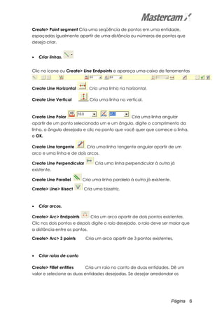 Página 6
Create> Point segment Cria uma seqüência de pontos em uma entidade,
espaçadas igualmente apartir de uma distância ou números de pontos que
deseja criar.
• Criar linhas.
Clic no ícone ou Create> Line Endpoints e apareça uma caixa de ferramentas
Create Line Horizontal Cria uma linha na horizontal.
Create Line Vertical Cria uma linha na vertical.
Create Line Polar Cria uma linha angular
apartir de um ponto selecionado um e um ângulo, digite o comprimento da
linha, o ângulo desejado e clic no ponto que você quer que comece a linha,
e OK.
Create Line tangente Cria uma linha tangente angular apartir de um
arco e uma linha e de dois arcos.
Create Line Perpendicular Cria uma linha perpendicular à outra já
existente.
Create Line Parallel Cria uma linha paralela à outra já existente.
Create> Line> Bisect Cria uma bissetriz.
• Criar arcos.
Create> Arc> Endpoints Cria um arco apartir de dois pontos existentes.
Clic nos dois pontos e depois digite o raio desejado, o raio deve ser maior que
a distância entre os pontos.
Create> Arc> 3 points Cria um arco apartir de 3 pontos existentes.
• Criar raios de canto
Create> Fillet entities Cria um raio no canto de duas entidades. Dê um
valor e selecione as duas entidades desejadas. Se desejar arredondar os
 