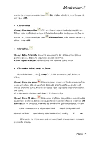 Página 7
cantos de um contorno selecione fillet chains, selecione o contorno e dê
um valor e OK.
• Criar chanfros
Create> Chamfer entities Cria um chanfro no canto de duas entidades.
Dê um valor e selecione as duas entidades desejadas. Se desejar chanfrar os
cantos de um contorno selecione chamfer chains, selecione o contorno e
dê um valor e OK.
• Criar splines.
Create> Spline Automatic Cria uma spline apartir de vários pontos. Clic no
primeiro ponto, depois no segundo e depois no ultimo.
Create> Spline Manual Cria uma spline sem nenhum ponto inicial.
• Criar curvas (splines, arcos ou linhas).
Normalmente as curvas (curve) são criadas em uma superfície ou um
sólido.
Create> Curve one edge Cria uma curva em um canto de uma superfície
ou de um sólido. Clic na superfície desejada arraste a seta até onde você
deseja criar uma curva. No caso do sólido você só poderá selecionar apenas
um canto.
Obs.: Dependendo da superfície ela criará uma spline.
Create> Curve All edges Cria curvas em todas as entidades selecionadas
(superfícies e sólidos). Selecione a superfície desejada ou toda a superfície (All
surfaces), se for um sólido, na barra de ferramentas general selection, clic em
active solid selection e depois selecione select face (seleciona
apenas face ou select body (seleciona o sólido inteiro), e Ok.
Obs.: Antes de criar curvas, crie um novo level, apenas paras as curvas
que serão criadas.
 