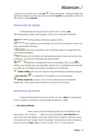Página 9
contorno e um ponto se o modo 2D estiver acionado. Pode-se ainda criar
pontos em todos os cantos da caixa acionando points ou expandir a caixa nos
três eixos na caixa expand.
Ferramentas de edição
As ferramentas de edição se encontram em no menu edit.
São ferramentas usadas para apagar, cortar, unir e estender entidades.
Edit> Corta, divide, estende e quebra a linha.
Corta apenas uma entidade, clic na linha que deseja cortar e na
linha que deseja que fique.
Corta duas entidades, clic na primeira depois na segunda (não
corta linhas paralelas).
Divide uma entidade, esta deverá passar pelo menos por outras duas
entidades, clic meio da entidade que deseja dividir.
Estende o comprimento de uma entidade. Clic na seta e
defina uma medida para ser estendida, depois clic na entidade para estendê-
la, cada clic a entidade estendera à medida que foi definida.
Delete entities Clic no ícone, depois na(s) entidade(s) que deseja apagar
e end selection , ou selecione a entidade e use a tecla delete.
Delete duplicates, apenas clic no ícone e ele já procura entidades
duplicada, muito usada após importar um arquivo do Autocad.
Ferramentas de Formas
As ferramentas de formas se encontram no menu Xform, é usado para
mover, espelhar, rotacionar, mudar escala do desenho, offset.
• Movendo entidades
Move uma ou mais entidades apartir de uma distância e de
dois pontos. Clic no ícone , selecione a(s) entidade(s), end selection, irá
abrir uma caixa de diálogo, para ficar mais fácil de visualizar coloque a peça
na posição em que deseja mover. Se desejar mover para os lados coloque a
peça na vista de topo, digite o valor na caixa “X ou Y”, (clicando em
 