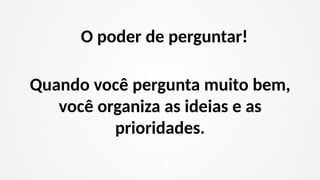 Quando você pergunta muito bem,
você organiza as ideias e as
prioridades.
O poder de perguntar!
 
