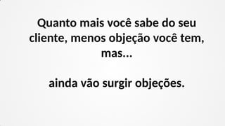 Quanto mais você sabe do seu
cliente, menos objeção você tem,
mas...
ainda vão surgir objeções.
 