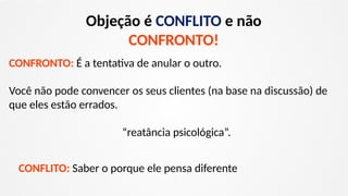 Objeção é CONFLITO e não
CONFRONTO!
CONFRONTO: É a tentativa de anular o outro.
Você não pode convencer os seus clientes (na base na discussão) de
que eles estão errados.
“reatância psicológica”.
CONFLITO: Saber o porque ele pensa diferente
 