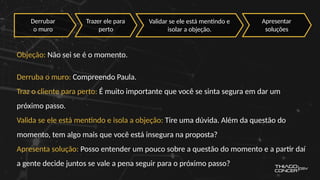 Objeção: Não sei se é o momento.
Derruba o muro: Compreendo Paula.
Traz o cliente para perto: É muito importante que você se sinta segura em dar um
próximo passo.
Valida se ele está mentindo e isola a objeção: Tire uma dúvida. Além da questão do
momento, tem algo mais que você está insegura na proposta?
Apresenta solução: Posso entender um pouco sobre a questão do momento e a partir daí
a gente decide juntos se vale a pena seguir para o próximo passo?
Derrubar
o muro
Trazer ele para
perto
Validar se ele está mentindo e
isolar a objeção.
Apresentar
soluções
 