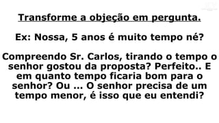 Transforme a objeção em pergunta.
Ex: Nossa, 5 anos é muito tempo né?
Compreendo Sr. Carlos, tirando o tempo o
senhor gostou da proposta? Perfeito.. E
em quanto tempo ficaria bom para o
senhor? Ou ... O senhor precisa de um
tempo menor, é isso que eu entendi?
 