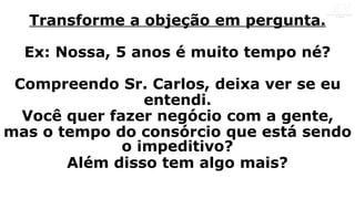 Transforme a objeção em pergunta.
Ex: Nossa, 5 anos é muito tempo né?
Compreendo Sr. Carlos, deixa ver se eu
entendi.
Você quer fazer negócio com a gente,
mas o tempo do consórcio que está sendo
o impeditivo?
Além disso tem algo mais?
 