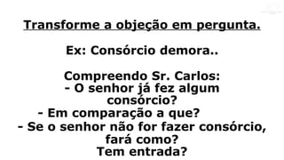 Transforme a objeção em pergunta.
Ex: Consórcio demora..
Compreendo Sr. Carlos:
- O senhor já fez algum
consórcio?
- Em comparação a que?
- Se o senhor não for fazer consórcio,
fará como?
Tem entrada?
 