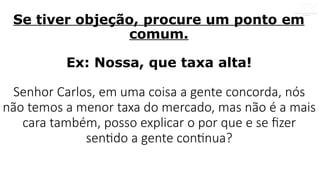 Se tiver objeção, procure um ponto em
comum.
Ex: Nossa, que taxa alta!
Senhor Carlos, em uma coisa a gente concorda, nós
não temos a menor taxa do mercado, mas não é a mais
cara também, posso explicar o por que e se fizer
sentido a gente continua?
 