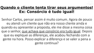 Quando o cliente tenta tirar seus argumentos!
Ex: Consórcio é tudo igual!
Senhor Carlos, pensar assim é muito comum. Agora de pouco
eu atendi um cliente que não era nosso cliente ainda e
quando eu apresentei a proposta, ele me disse a mesma coisa
que o senhor, que achava que consórcio era tudo igual. Depois
que eu expliquei as diferenças, ele acabou fechando com a
gente na hora. Posso explicar a diferença e se valer a pena a
gente continua?
 