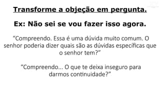 Transforme a objeção em pergunta.
Ex: Não sei se vou fazer isso agora.
“Compreendo. Essa é uma dúvida muito comum. O
senhor poderia dizer quais são as dúvidas específicas que
o senhor tem?”
“Compreendo... O que te deixa inseguro para
darmos continuidade?”
 