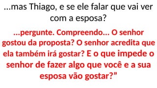...mas Thiago, e se ele falar que vai ver
com a esposa?
...pergunte. Compreendo... O senhor
gostou da proposta? O senhor acredita que
ela também irá gostar? E o que impede o
senhor de fazer algo que você e a sua
esposa vão gostar?”
 