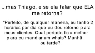 ...mas Thiago, e se ela falar que ELA
me retorna?
“Perfeito, de qualquer maneira, eu tenho 2
horários por dia que eu dou retorno p ara
meus clientes. Qual período fic a melhor
p ara eu mand ar um whats? Manhã
ou tarde?
 