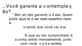 ...Você garante a c ontempla ç
ão?
“ Sim, só não garanto a d ata. Quem
pode ajud ar a ser mais assertivo nisso
é
o lance que você vai d ar.
O que eu me comprometo é
a comp anhar mensalmente, junto
com você, c a d a sorteio.
 