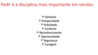 Pedir é a disciplina mais importante em vendas.
Dinheiro
Prosperidade
Felicidade
Conforto
Reconhecimento
Oportunidade
Segurança
Coragem
 