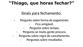 “Thiago, que horas fechar?”
Sinais para fechamento:
- Pergunta sobre forma de pagamento.
- Fica amigável.
- Pergunta sobre tempo.
- Pergunta se muita gente procura.
- Pergunta sobre regra de cancelamento.
- Perguntas sobre resultados.
 